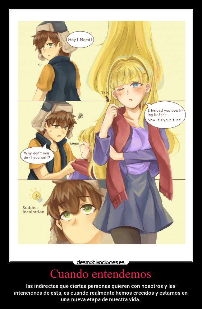Cuando entendemos - las indirectas que ciertas personas quieren con nosotros y las
intenciones de esta, es cuando realmente hemos crecidos y estamos en
una nueva etapa de nuestra vida.