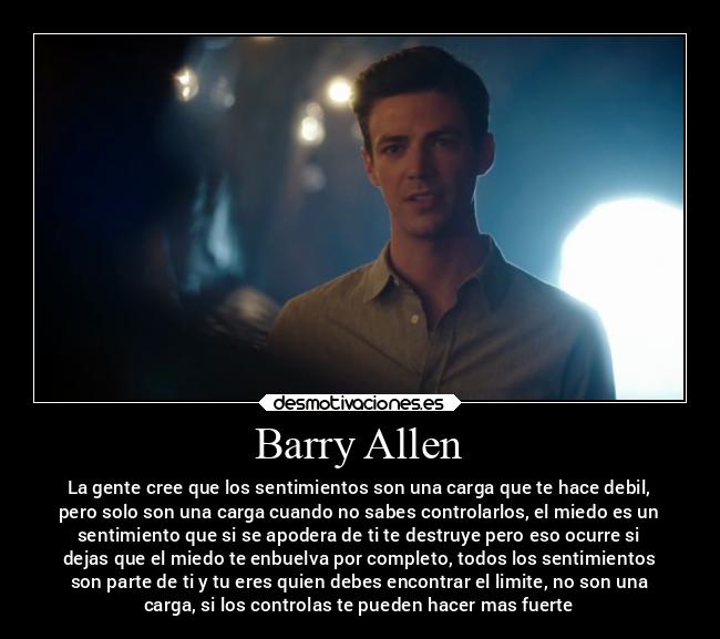 Barry Allen - La gente cree que los sentimientos son una carga que te hace debil,
pero solo son una carga cuando no sabes controlarlos, el miedo es un
sentimiento que si se apodera de ti te destruye pero eso ocurre si
dejas que el miedo te enbuelva por completo, todos los sentimientos
son parte de ti y tu eres quien debes encontrar el limite, no son una
carga, si los controlas te pueden hacer mas fuerte