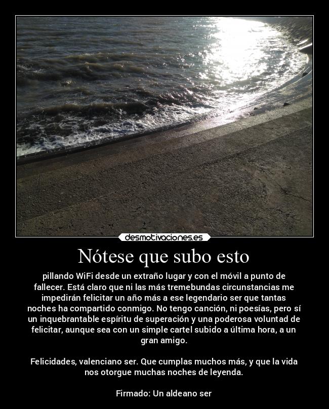 Nótese que subo esto - pillando WiFi desde un extraño lugar y con el móvil a punto de
fallecer. Está claro que ni las más tremebundas circunstancias me
impedirán felicitar un año más a ese legendario ser que tantas
noches ha compartido conmigo. No tengo canción, ni poesías, pero sí
un inquebrantable espíritu de superación y una poderosa voluntad de
felicitar, aunque sea con un simple cartel subido a última hora, a un
gran amigo.
Felicidades, valenciano ser. Que cumplas muchos más, y que la vida
nos otorgue muchas noches de leyenda.
Firmado: Un aldeano ser