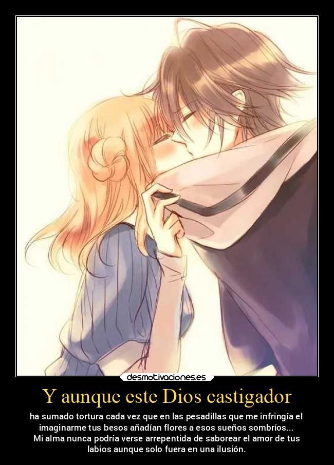 Y aunque este Dios castigador - ha sumado tortura cada vez que en las pesadillas que me infringía el
imaginarme tus besos añadían flores a esos sueños sombríos...
Mi alma nunca podría verse arrepentida de saborear el amor de tus
labios aunque solo fuera en una ilusión.