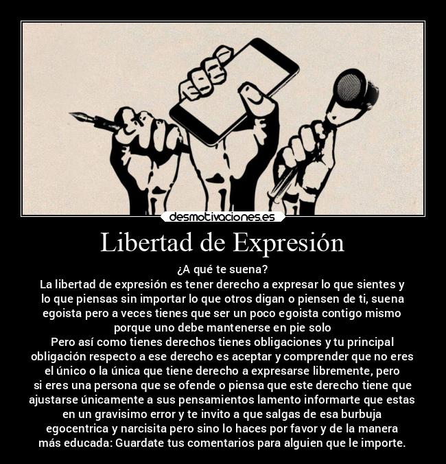 Libertad de Expresión - ¿A qué te suena?
La libertad de expresión es tener derecho a expresar lo que sientes y
lo que piensas sin importar lo que otros digan o piensen de ti, suena
egoista pero a veces tienes que ser un poco egoista contigo mismo
porque uno debe mantenerse en pie solo
Pero así como tienes derechos tienes obligaciones y tu principal
obligación respecto a ese derecho es aceptar y comprender que no eres
el único o la única que tiene derecho a expresarse libremente, pero
si eres una persona que se ofende o piensa que este derecho tiene que
ajustarse únicamente a sus pensamientos lamento informarte que estas
en un gravisimo error y te invito a que salgas de esa burbuja
egocentrica y narcisita pero sino lo haces por favor y de la manera
más educada: Guardate tus comentarios para alguien que le importe.