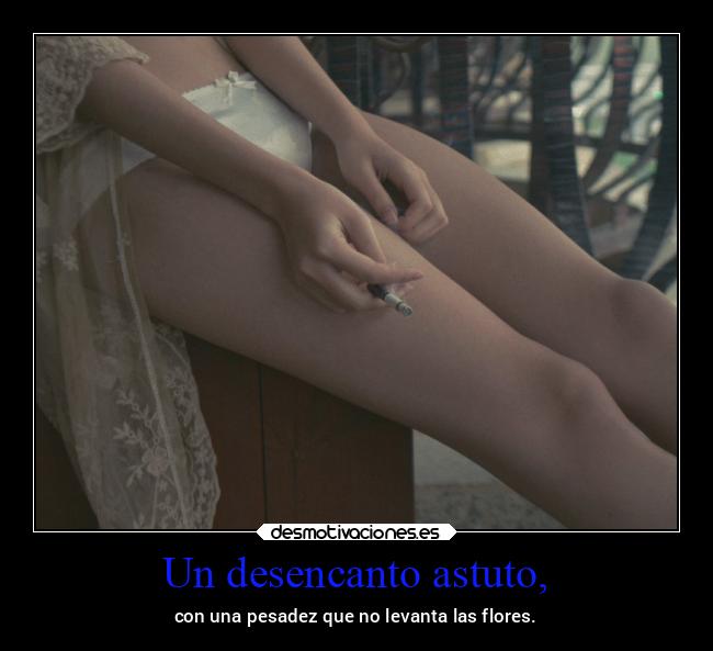 Un desencanto astuto, - con una pesadez que no levanta las flores.