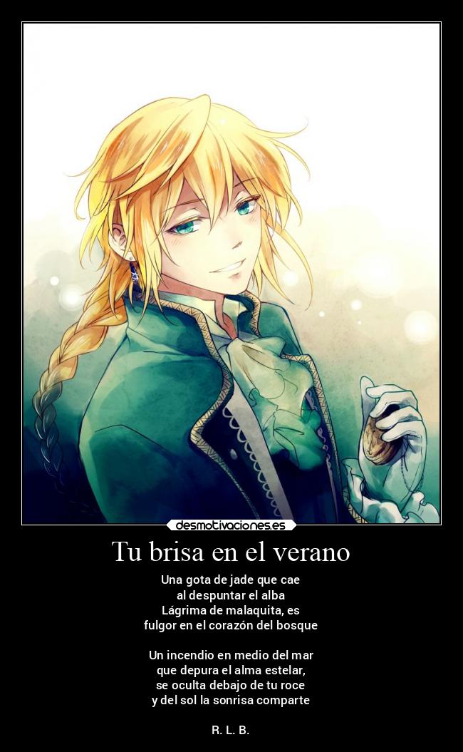 Tu brisa en el verano - Una gota de jade que cae
al despuntar el alba
Lágrima de malaquita, es
fulgor en el corazón del bosque
Un incendio en medio del mar
que depura el alma estelar,
se oculta debajo de tu roce
y del sol la sonrisa comparte
R. L. B.