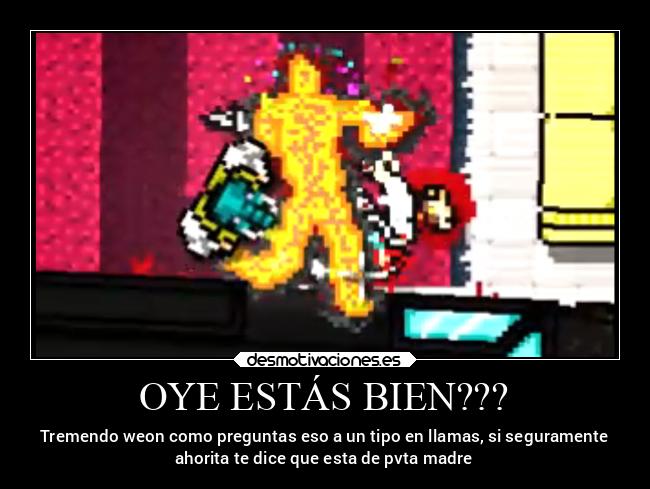 OYE ESTÁS BIEN??? - Tremendo weon como preguntas eso a un tipo en llamas, si seguramente
ahorita te dice que esta de pvta madre