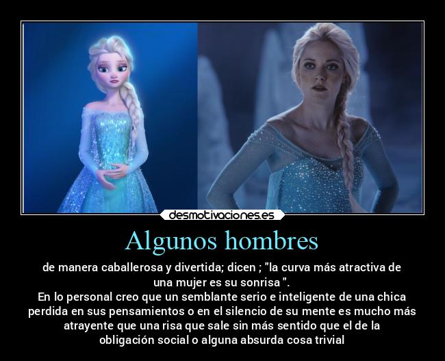 Algunos hombres - de manera caballerosa y divertida; dicen ; la curva más atractiva de
una mujer es su sonrisa .
En lo personal creo que un semblante serio e inteligente de una chica
perdida en sus pensamientos o en el silencio de su mente es mucho más
atrayente que una risa que sale sin más sentido que el de la
obligación social o alguna absurda cosa trivial