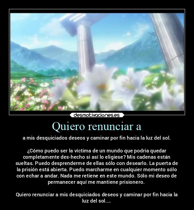 Quiero renunciar a - a mis desquiciados deseos y caminar por fin hacia la luz del sol.
¿Cómo puedo ser la víctima de un mundo que podría quedar
completamente des-hecho si así lo eligiese? Mis cadenas están
sueltas. Puedo desprenderme de ellas sólo con desearlo. La puerta de
la prisión está abierta. Puedo marcharme en cualquier momento sólo
con echar a andar. Nada me retiene en este mundo. Sólo mi deseo de
permanecer aquí me mantiene prisionero.
Quiero renunciar a mis desquiciados deseos y caminar por fin hacia la
luz del sol....