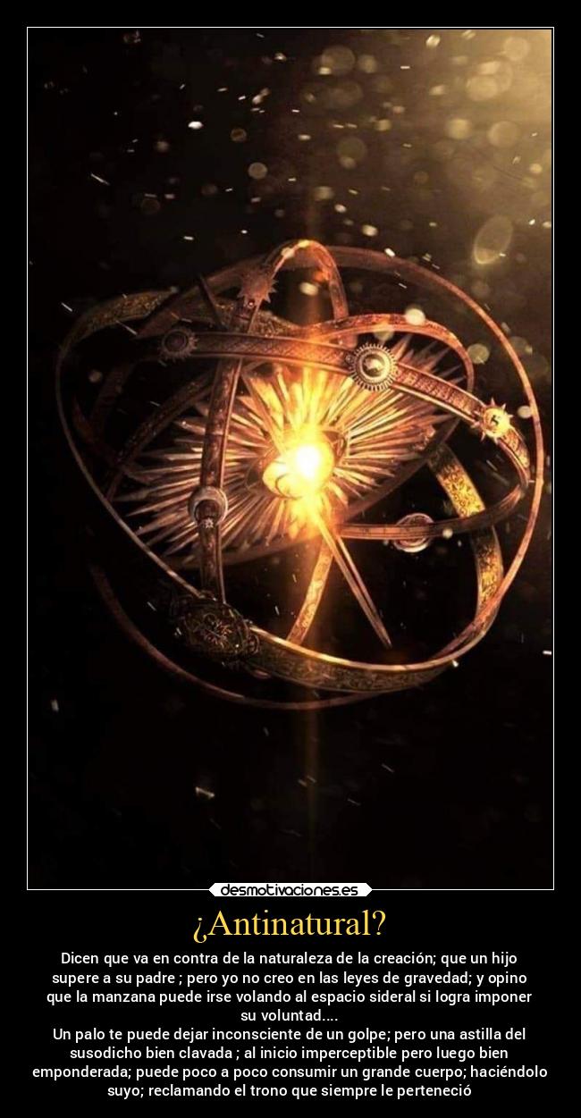 ¿Antinatural? - Dicen que va en contra de la naturaleza de la creación; que un hijo
supere a su padre ; pero yo no creo en las leyes de gravedad; y opino
que la manzana puede irse volando al espacio sideral si logra imponer
su voluntad....
Un palo te puede dejar inconsciente de un golpe; pero una astilla del
susodicho bien clavada ; al inicio imperceptible pero luego bien
emponderada; puede poco a poco consumir un grande cuerpo; haciéndolo
suyo; reclamando el trono que siempre le perteneció