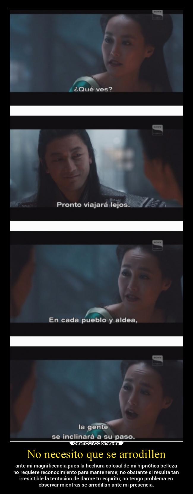 No necesito que se arrodillen - ante mi magnificencia;pues la hechura colosal de mi hipnótica belleza
no requiere reconocimiento para mantenerse; no obstante si resulta tan
irresistible la tentación de darme tu espíritu; no tengo problema en
observar mientras se arrodillan ante mi presencia.