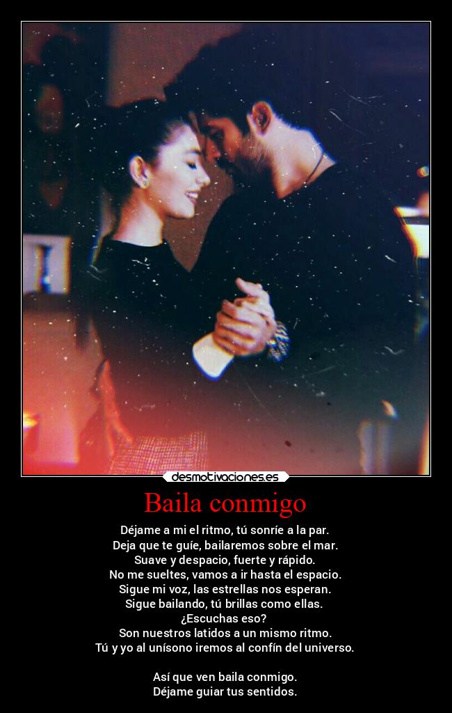 Baila conmigo - Déjame a mi el ritmo, tú sonríe a la par.
Deja que te guíe, bailaremos sobre el mar.
Suave y despacio, fuerte y rápido.
No me sueltes, vamos a ir hasta el espacio.
Sigue mi voz, las estrellas nos esperan.
Sigue bailando, tú brillas como ellas.
¿Escuchas eso?
Son nuestros latidos a un mismo ritmo.
Tú y yo al unísono iremos al confín del universo.
Así que ven baila conmigo.
Déjame guiar tus sentidos.