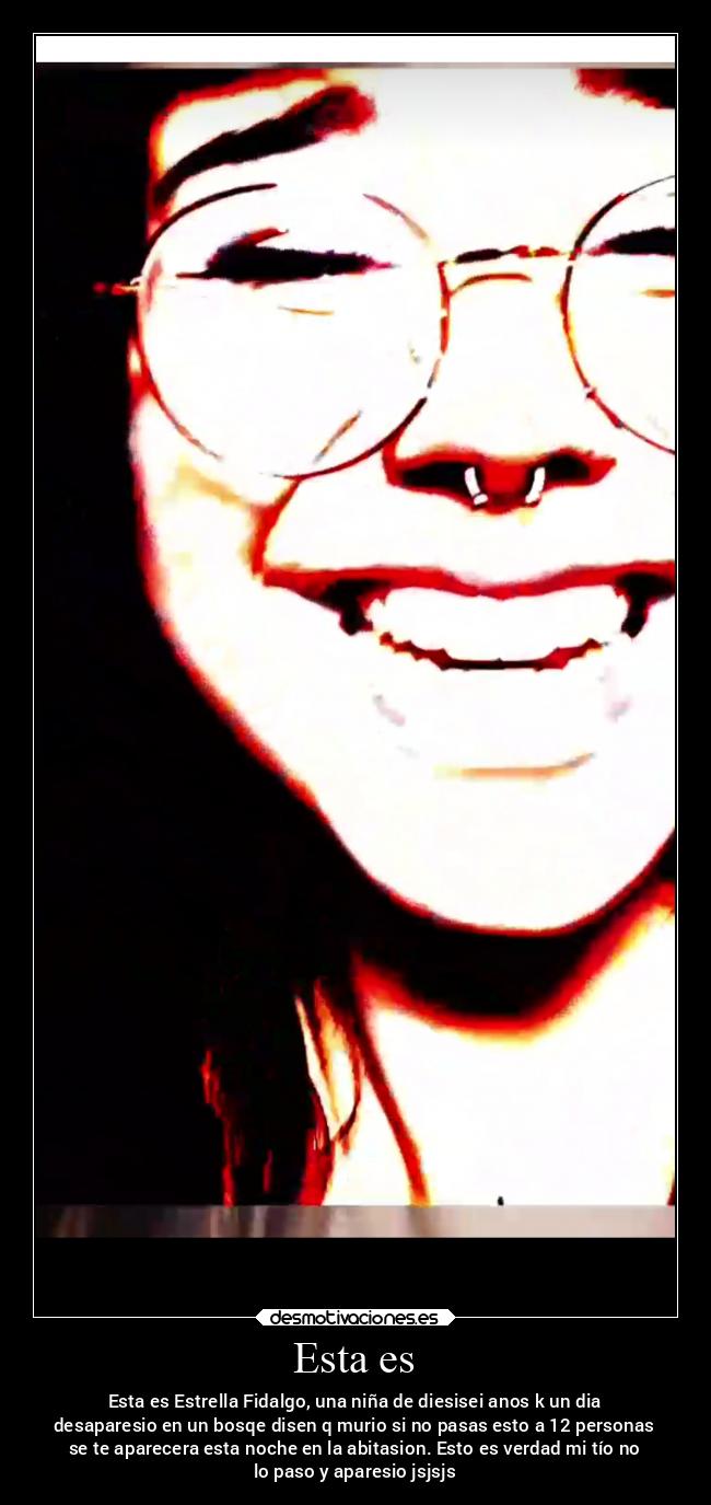 Esta es - Esta es Estrella Fidalgo, una niña de diesisei anos k un dia
desaparesio en un bosqe disen q murio si no pasas esto a 12 personas
se te aparecera esta noche en la abitasion. Esto es verdad mi tío no
lo paso y aparesio jsjsjs