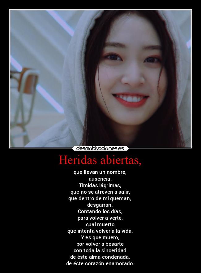 Heridas abiertas, - que llevan un nombre,
ausencia.
Tímidas lágrimas,
que no se atreven a salir,
que dentro de mí queman,
desgarran.
Contando los días,
para volver a verte,
cual muerto
que intenta volver a la vida.
Y es que muero,
por volver a besarte
con toda la sinceridad
de éste alma condenada,
de éste corazón enamorado.