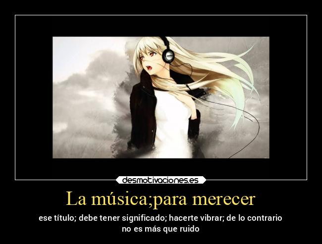 La música;para merecer - ese título; debe tener significado; hacerte vibrar; de lo contrario
no es más que ruido