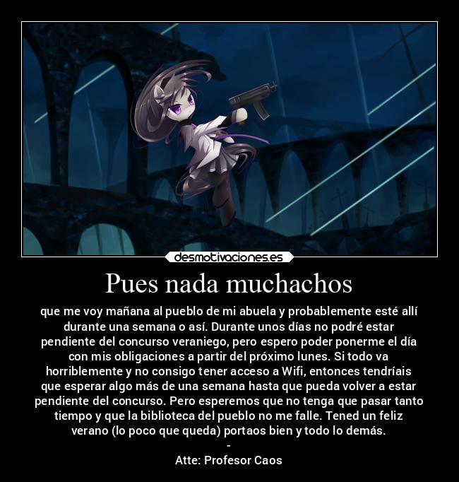 Pues nada muchachos - que me voy mañana al pueblo de mi abuela y probablemente esté allí
durante una semana o así. Durante unos días no podré estar
pendiente del concurso veraniego, pero espero poder ponerme el día
con mis obligaciones a partir del próximo lunes. Si todo va
horriblemente y no consigo tener acceso a Wifi, entonces tendríais
que esperar algo más de una semana hasta que pueda volver a estar
pendiente del concurso. Pero esperemos que no tenga que pasar tanto
tiempo y que la biblioteca del pueblo no me falle. Tened un feliz
verano (lo poco que queda) portaos bien y todo lo demás.
-
Atte: Profesor Caos