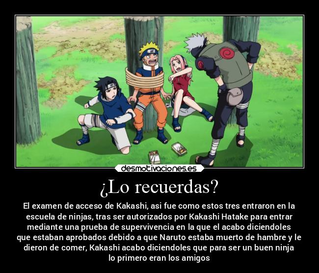 ¿Lo recuerdas? - El examen de acceso de Kakashi, asi fue como estos tres entraron en la
escuela de ninjas, tras ser autorizados por Kakashi Hatake para entrar
mediante una prueba de supervivencia en la que el acabo diciendoles
que estaban aprobados debido a que Naruto estaba muerto de hambre y le
dieron de comer, Kakashi acabo diciendoles que para ser un buen ninja
lo primero eran los amigos