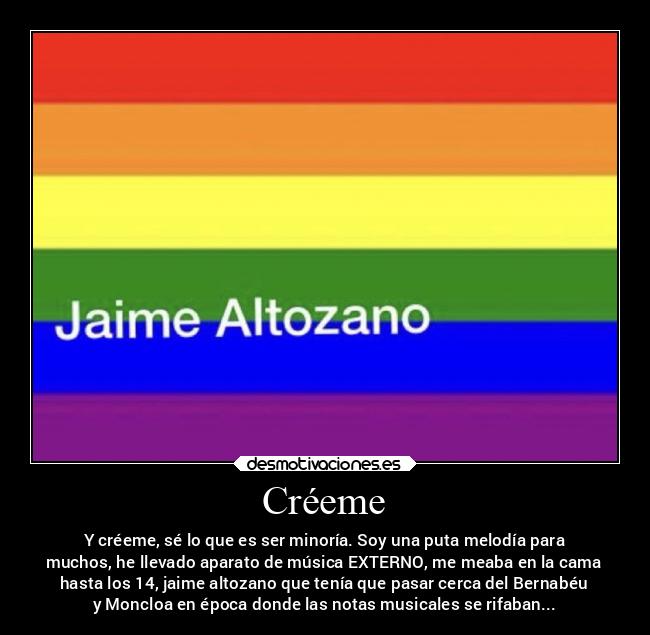 Créeme - Y créeme, sé lo que es ser minoría. Soy una puta melodía para
muchos, he llevado aparato de música EXTERNO, me meaba en la cama
hasta los 14, jaime altozano que tenía que pasar cerca del Bernabéu
y Moncloa en época donde las notas musicales se rifaban...