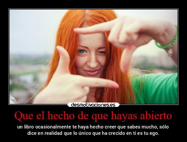 Que el hecho de que hayas abierto - un libro ocasionalmente te haya hecho creer que sabes mucho, sólo
dice en realidad que lo único que ha crecido en ti es tu ego.