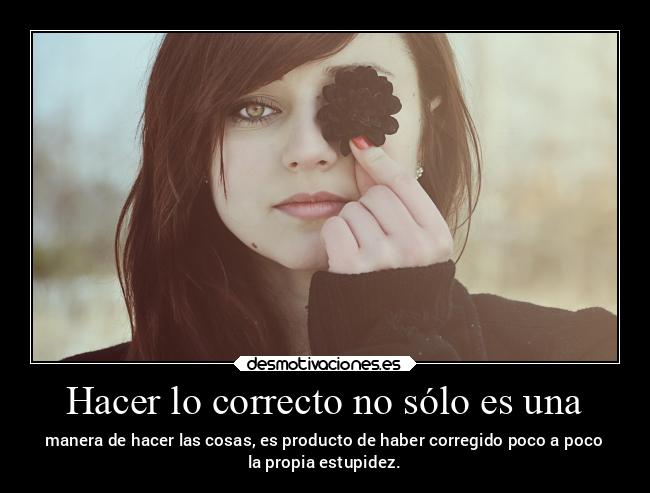 Hacer lo correcto no sólo es una - manera de hacer las cosas, es producto de haber corregido poco a poco
la propia estupidez.