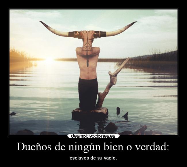 Dueños de ningún bien o verdad: - esclavos de su vacío.
