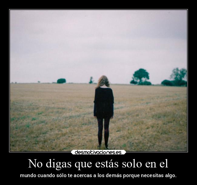 No digas que estás solo en el - mundo cuando sólo te acercas a los demás porque necesitas algo.