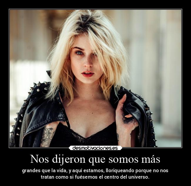 Nos dijeron que somos más - grandes que la vida, y aquí estamos, lloriqueando porque no nos
tratan como si fuésemos el centro del universo.