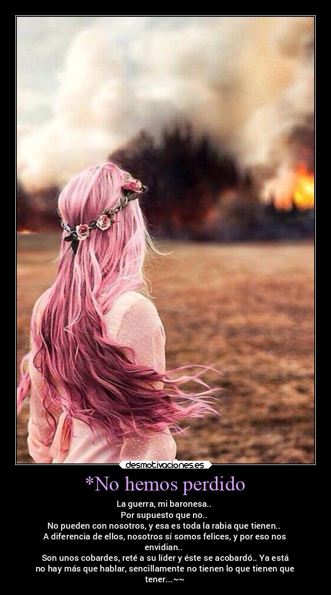 *No hemos perdido - La guerra, mi baronesa..
Por supuesto que no..
No pueden con nosotros, y esa es toda la rabia que tienen..
A diferencia de ellos, nosotros sí somos felices, y por eso nos
envidian..
Son unos cobardes, reté a su líder y éste se acobardó.. Ya está
no hay más que hablar, sencillamente no tienen lo que tienen que
tener...~~