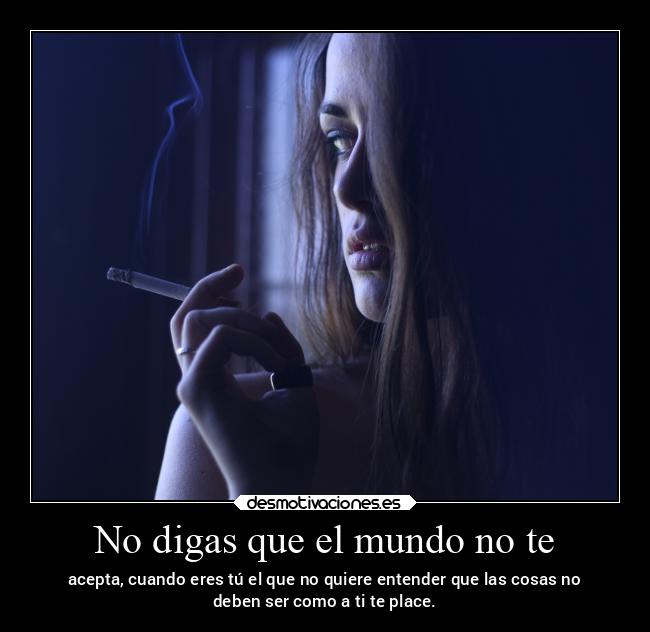 No digas que el mundo no te - acepta, cuando eres tú el que no quiere entender que las cosas no
deben ser como a ti te place.