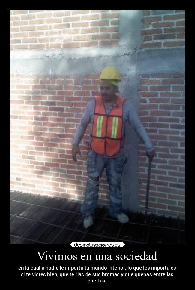 Vivimos en una sociedad - en la cual a nadie le importa tu mundo interior, lo que les importa es
si te vistes bien, que te rías de sus bromas y que quepas entre las
puertas.