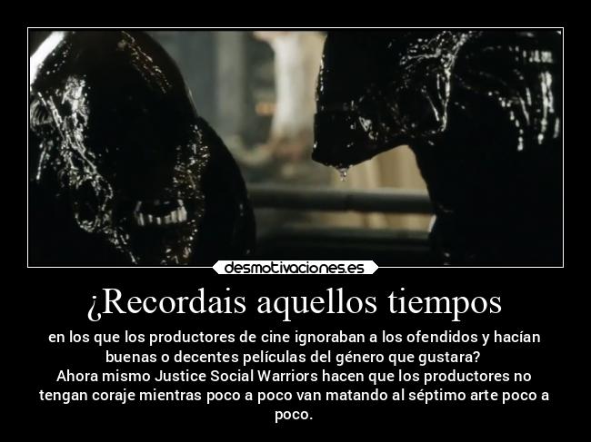 ¿Recordais aquellos tiempos - en los que los productores de cine ignoraban a los ofendidos y hacían
buenas o decentes películas del género que gustara?
Ahora mismo Justice Social Warriors hacen que los productores no
tengan coraje mientras poco a poco van matando al séptimo arte poco a
poco.