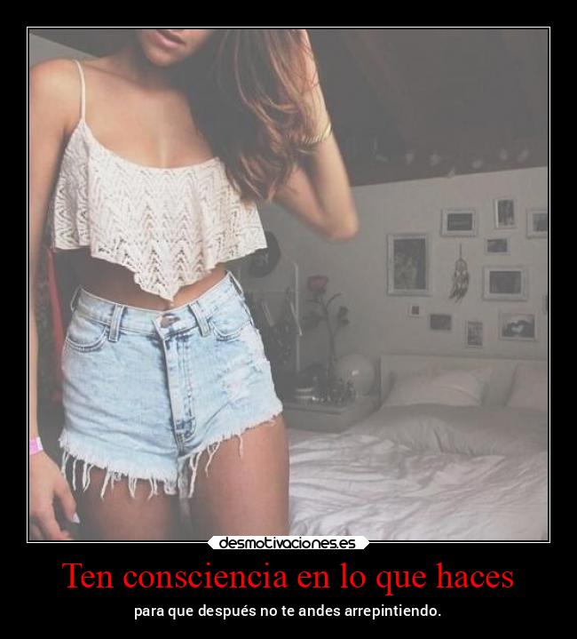 Ten consciencia en lo que haces - para que después no te andes arrepintiendo.