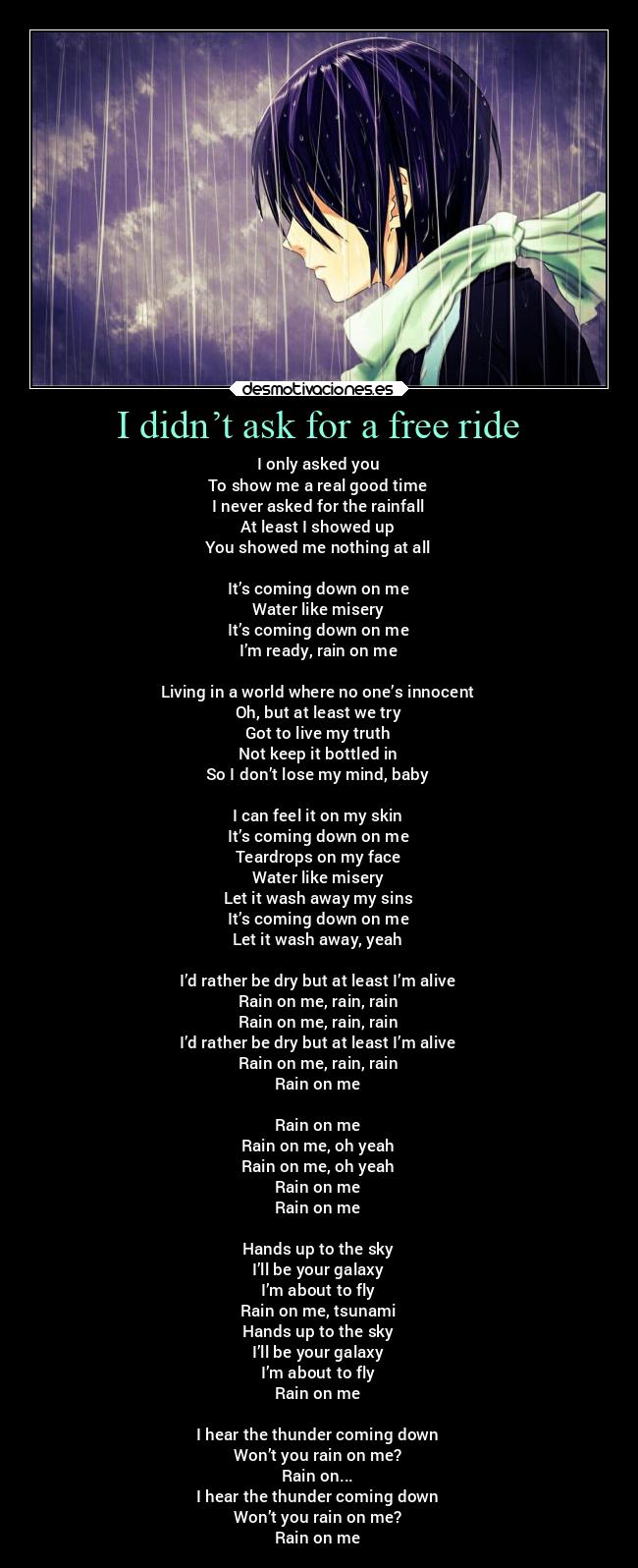 I didn’t ask for a free ride - I only asked you
To show me a real good time
I never asked for the rainfall
At least I showed up
You showed me nothing at all
It’s coming down on me
Water like misery
It’s coming down on me
I’m ready, rain on me
Living in a world where no one’s innocent
Oh, but at least we try
Got to live my truth
Not keep it bottled in
So I don’t lose my mind, baby
I can feel it on my skin
It’s coming down on me
Teardrops on my face
Water like misery
Let it wash away my sins
It’s coming down on me
Let it wash away, yeah
I’d rather be dry but at least I’m alive
Rain on me, rain, rain
Rain on me, rain, rain
I’d rather be dry but at least I’m alive
Rain on me, rain, rain
Rain on me
Rain on me
Rain on me, oh yeah
Rain on me, oh yeah
Rain on me
Rain on me
Hands up to the sky
I’ll be your galaxy
I’m about to fly
Rain on me, tsunami
Hands up to the sky
I’ll be your galaxy
I’m about to fly
Rain on me
I hear the thunder coming down
Won’t you rain on me?
Rain on...
I hear the thunder coming down
Won’t you rain on me?
Rain on me