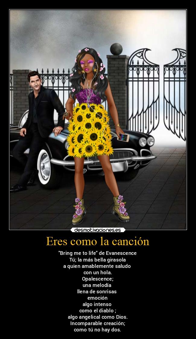 Eres como la canción - Bring me to life de Evanescence
Tú; la más bella girasola
a quien amablemente saludo
con un hola.
Opalescence;
una melodía
llena de sonrisas
emoción
algo intenso
como el diablo ;
algo angelical como Dios.
Incomparable creación;
como tú no hay dos.