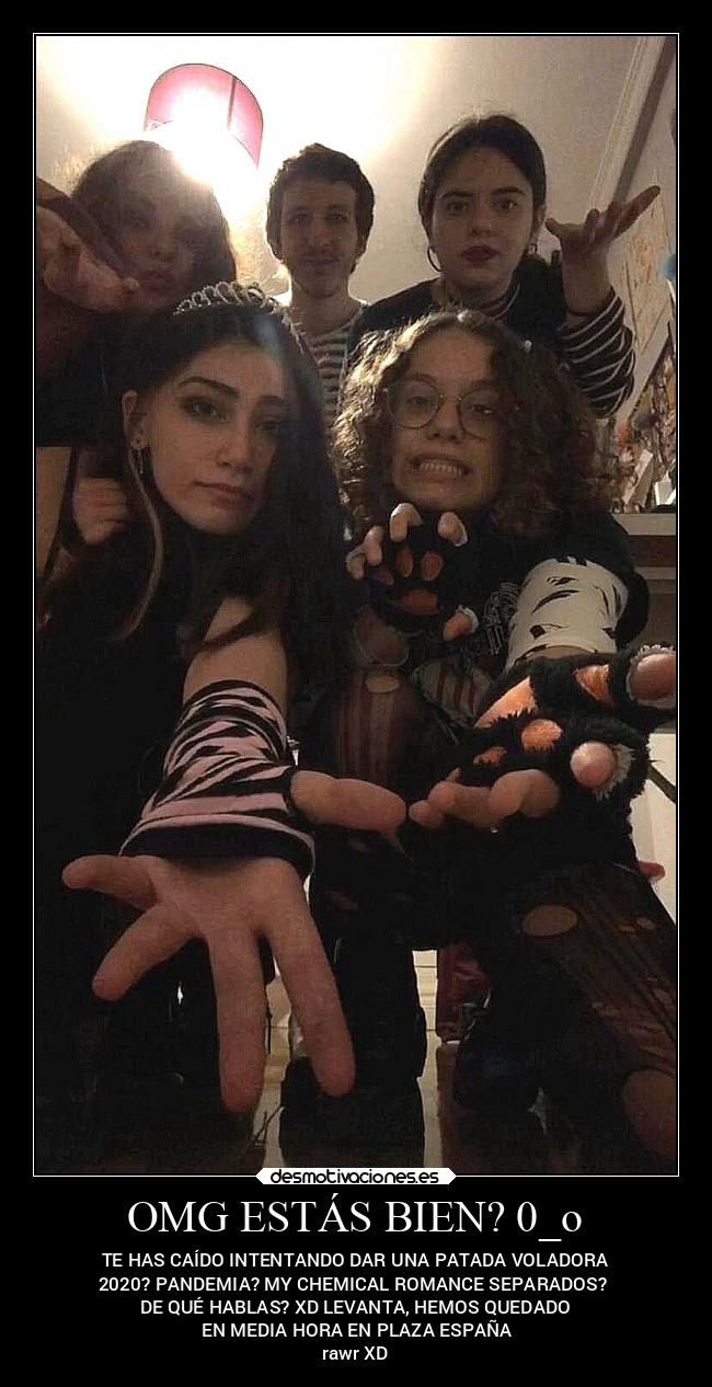 OMG ESTÁS BIEN? 0_o - TE HAS CAÍDO INTENTANDO DAR UNA PATADA VOLADORA
2020? PANDEMIA? MY CHEMICAL ROMANCE SEPARADOS? 
DE QUÉ HABLAS? XD LEVANTA, HEMOS QUEDADO
 EN MEDIA HORA EN PLAZA ESPAÑA
rawr XD