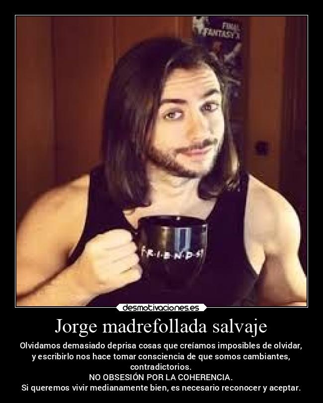 Jorge madrefollada salvaje - Olvidamos demasiado deprisa cosas que creíamos imposibles de olvidar,
y escribirlo nos hace tomar consciencia de que somos cambiantes,
contradictorios.
NO OBSESIÓN POR LA COHERENCIA.
Si queremos vivir medianamente bien, es necesario reconocer y aceptar.