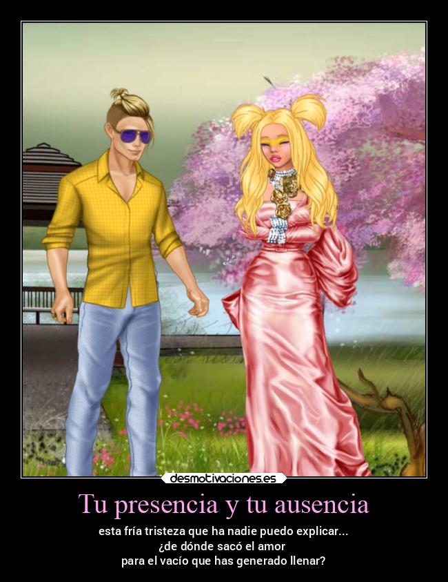 Tu presencia y tu ausencia - esta fría tristeza que ha nadie puedo explicar...
¿de dónde sacó el amor
para el vacío que has generado llenar?