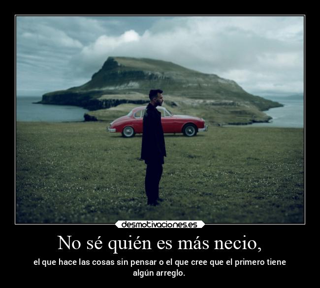 No sé quién es más necio, - el que hace las cosas sin pensar o el que cree que el primero tiene
algún arreglo.