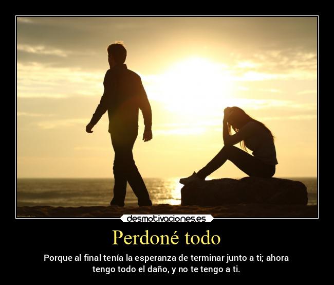 Perdoné todo - Porque al final tenía la esperanza de terminar junto a ti; ahora
tengo todo el daño, y no te tengo a ti.