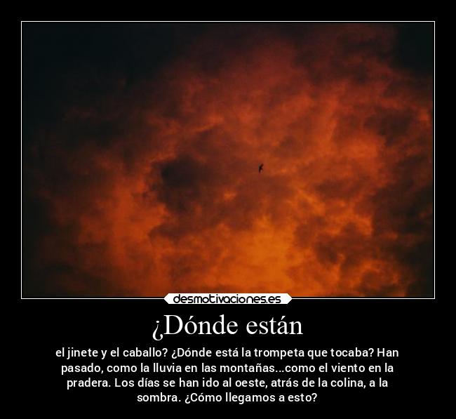 ¿Dónde están - el jinete y el caballo? ¿Dónde está la trompeta que tocaba? Han
pasado, como la lluvia en las montañas...como el viento en la
pradera. Los días se han ido al oeste, atrás de la colina, a la
sombra. ¿Cómo llegamos a esto?