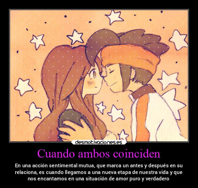 Cuando ambos coinciden - En una acción sentimental mutua, que marca un antes y después en su
relaciona, es cuando llegamos a una nueva etapa de nuestra vida y que
nos encantamos en una situación de amor puro y verdadero