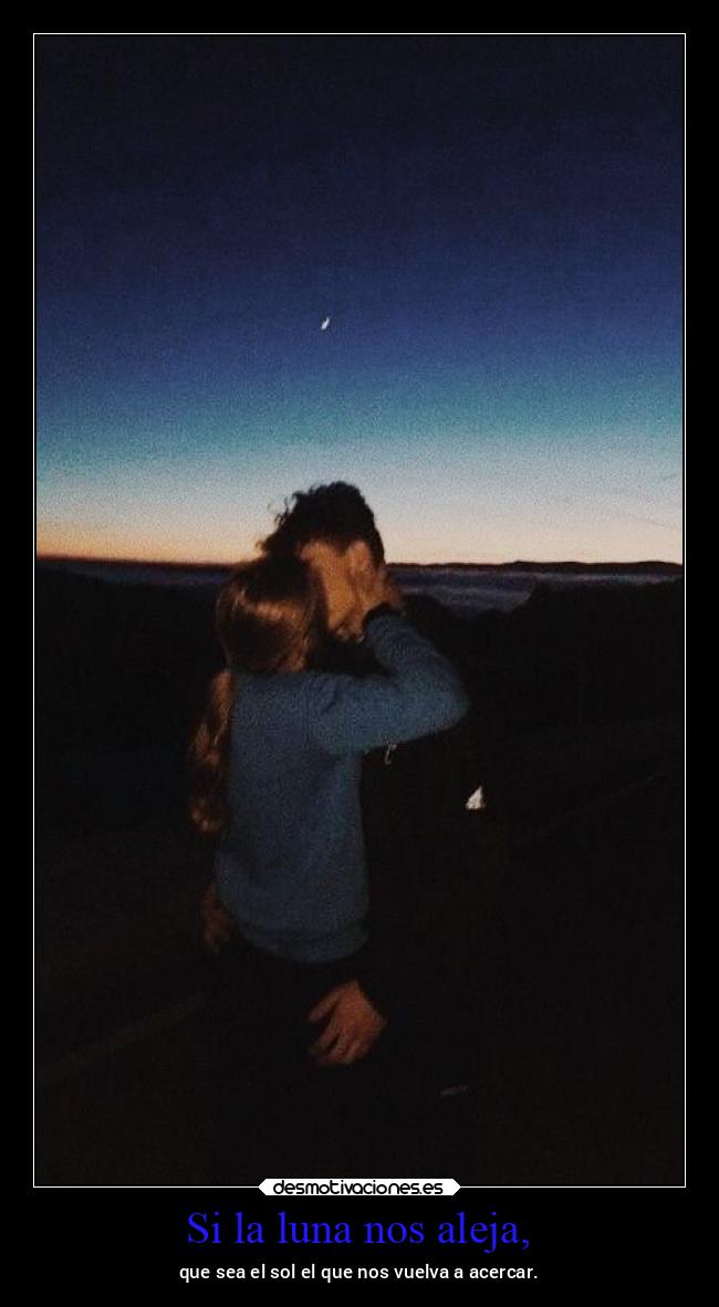 Si la luna nos aleja, - que sea el sol el que nos vuelva a acercar.