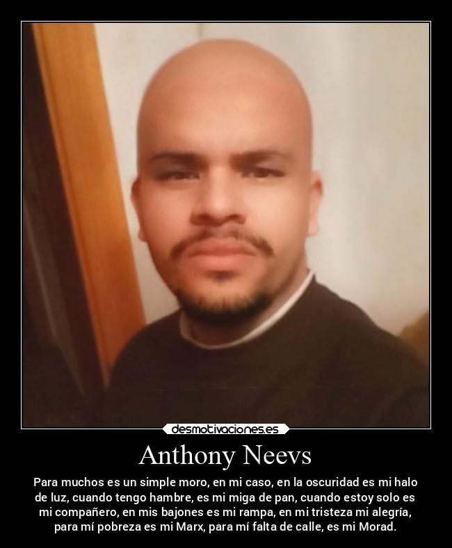 Anthony Neevs - Para muchos es un simple moro, en mi caso, en la oscuridad es mi halo
de luz, cuando tengo hambre, es mi miga de pan, cuando estoy solo es
mi compañero, en mis bajones es mi rampa, en mi tristeza mi alegría,
para mí pobreza es mi Marx, para mí falta de calle, es mi Morad.