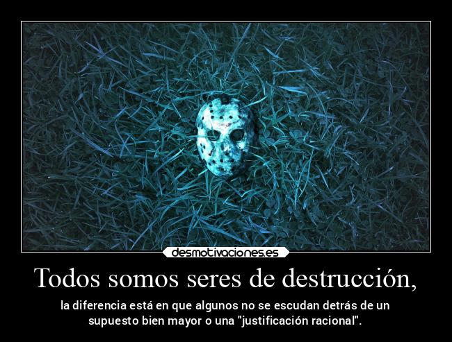Todos somos seres de destrucción, - la diferencia está en que algunos no se escudan detrás de un
supuesto bien mayor o una justificación racional.