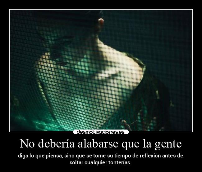 No debería alabarse que la gente - diga lo que piensa, sino que se tome su tiempo de reflexión antes de
soltar cualquier tonterías.