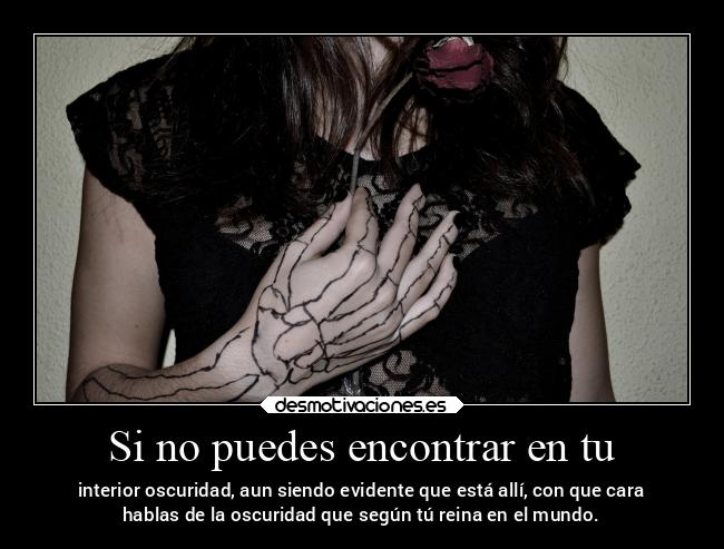 Si no puedes encontrar en tu - interior oscuridad, aun siendo evidente que está allí, con que cara
hablas de la oscuridad que según tú reina en el mundo.