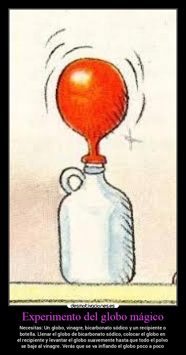 Experimento del globo mágico - Necesitas: Un globo, vinagre, bicarbonato sódico y un recipiente o
botella. Llenar el globo de bicarbonato sódico, colocar el globo en
el recipiente y levantar el globo suavemente hasta que todo el polvo
se baje al vinagre. Verás que se va inflando el globo poco a poco