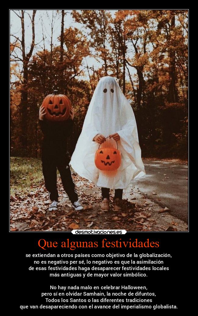 Que algunas festividades - se extiendan a otros países como objetivo de la globalización,
no es negativo per sé, lo negativo es que la asimilación
de esas festividades haga desaparecer festividades locales
más antiguas y de mayor valor simbólico.
No hay nada malo en celebrar Halloween,
pero sí en olvidar Samhain, la noche de difuntos,
Todos los Santos o las diferentes tradiciones
que van desapareciendo con el avance del imperialismo globalista.