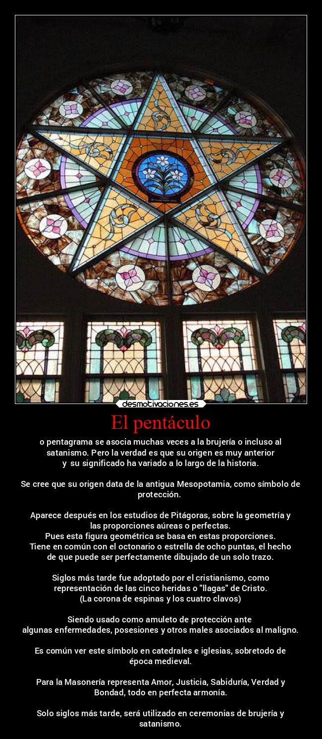 El pentáculo - o pentagrama se asocia muchas veces a la brujería o incluso al
satanismo. Pero la verdad es que su origen es muy anterior
y su significado ha variado a lo largo de la historia.
Se cree que su origen data de la antigua Mesopotamia, como símbolo de
protección.
Aparece después en los estudios de Pitágoras, sobre la geometría y
las proporciones aúreas o perfectas.
Pues esta figura geométrica se basa en estas proporciones.
Tiene en común con el octonario o estrella de ocho puntas, el hecho
de que puede ser perfectamente dibujado de un solo trazo.
Siglos más tarde fue adoptado por el cristianismo, como
representación de las cinco heridas o llagas de Cristo.
(La corona de espinas y los cuatro clavos)
Siendo usado como amuleto de protección ante
algunas enfermedades, posesiones y otros males asociados al maligno.
Es común ver este símbolo en catedrales e iglesias, sobretodo de
época medieval.
Para la Masonería representa Amor, Justicia, Sabiduría, Verdad y
Bondad, todo en perfecta armonía.
Solo siglos más tarde, será utilizado en ceremonias de brujería y
satanismo.