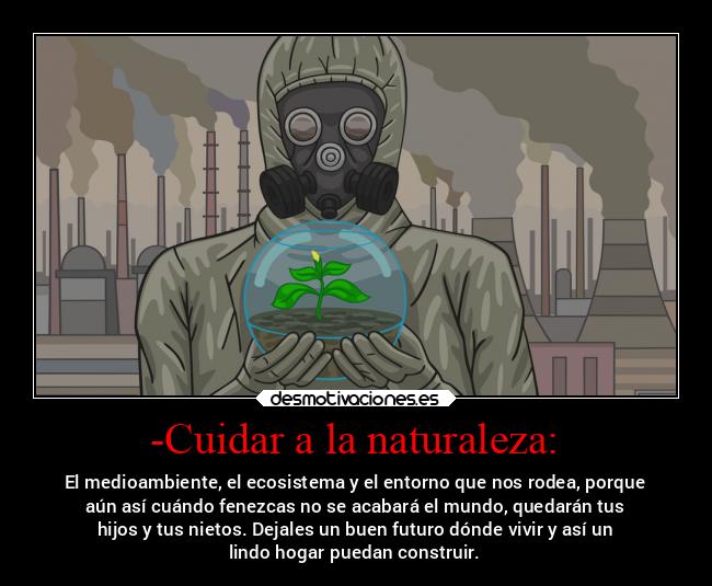 -Cuidar a la naturaleza: - El medioambiente, el ecosistema y el entorno que nos rodea, porque
aún así cuándo fenezcas no se acabará el mundo, quedarán tus
hijos y tus nietos. Dejales un buen futuro dónde vivir y así un
lindo hogar puedan construir.