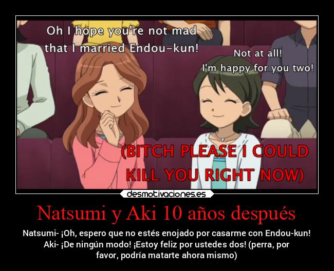 Natsumi y Aki 10 años después - Natsumi- ¡Oh, espero que no estés enojado por casarme con Endou-kun!
Aki- ¡De ningún modo! ¡Estoy feliz por ustedes dos! (perra, por
favor, podría matarte ahora mismo)