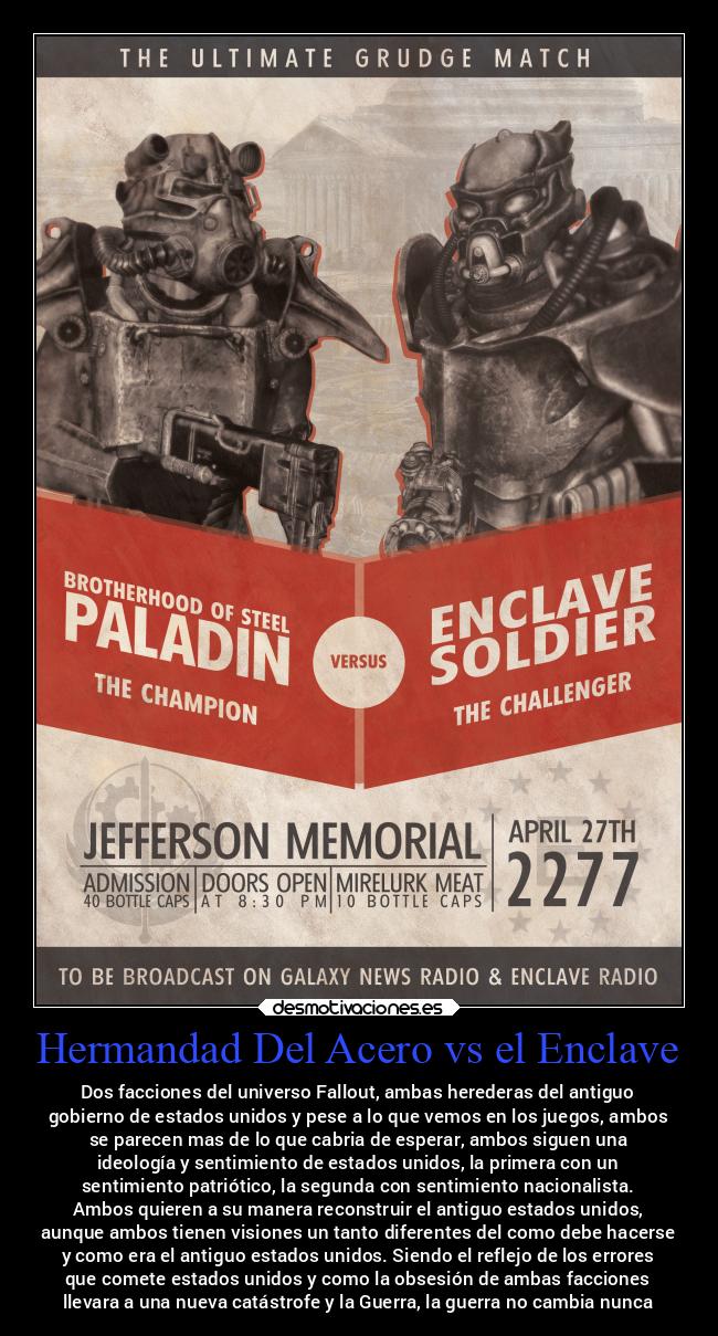 Hermandad Del Acero vs el Enclave - Dos facciones del universo Fallout, ambas herederas del antiguo
gobierno de estados unidos y pese a lo que vemos en los juegos, ambos
se parecen mas de lo que cabria de esperar, ambos siguen una
ideología y sentimiento de estados unidos, la primera con un
sentimiento patriótico, la segunda con sentimiento nacionalista.
Ambos quieren a su manera reconstruir el antiguo estados unidos,
aunque ambos tienen visiones un tanto diferentes del como debe hacerse
y como era el antiguo estados unidos. Siendo el reflejo de los errores
que comete estados unidos y como la obsesión de ambas facciones
llevara a una nueva catástrofe y la Guerra, la guerra no cambia nunca