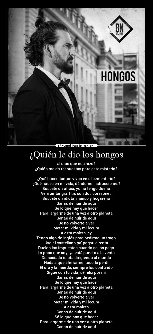 ¿Quién le dio los hongos - al dios que nos hizo?
¿Quién me da respuestas para este misterio?
¿Qué hacen tantos vivos en el cementerio?
¿Qué haces en mi vida, dándome instrucciones?
Búscate un oficio, yo no tengo dueño
Ve a pintar graffitis con dos corazones
Búscate un idiota, manso y hogareño
Ganas de huir de aquí
Sé lo que hay que hacer
Para largarme de una vez a otro planeta
Ganas de huir de aquí
De no volverte a ver
Meter mi vida y mi locura
A esta maleta, ey
Tengo algo de inglés para pedirme un trago
Uso el castellano pa pagar la renta
Duelen los impuestos cuando se los pago
Lo poco que soy, ya está puesto a la venta
Demasiado idiota dirigiendo al mundo
Nada a que aferrarme, todo lo perdí
El oro y la mierda, siempre los confundo
Sigue con tu vida, sé feliz por mí
Ganas de huir de aquí
Sé lo que hay que hacer
Para largarme de una vez a otro planeta
Ganas de huir de aquí
De no volverte a ver
Meter mi vida y mi locura
A esta maleta
Ganas de huir de aquí
Sé lo que hay que hacer
Para largarme de una vez a otro planeta
Ganas de huir de aquí
